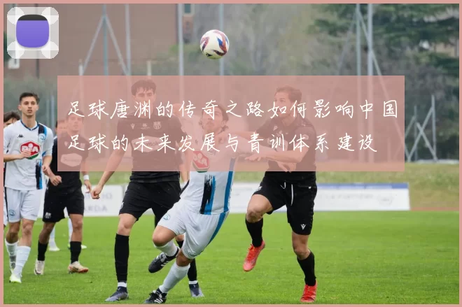 足球唐渊的传奇之路如何影响中国足球的未来发展与青训体系建设