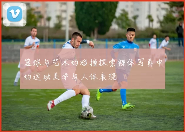 篮球与艺术的碰撞探索裸体写真中的运动美学与人体表现