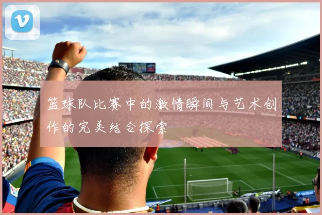 篮球队比赛中的激情瞬间与艺术创作的完美结合探索